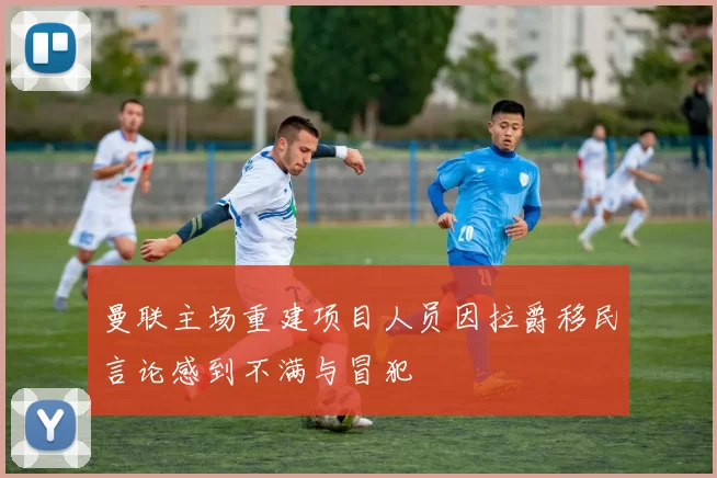 曼联主场重建项目人员因拉爵移民言论感到不满与冒犯