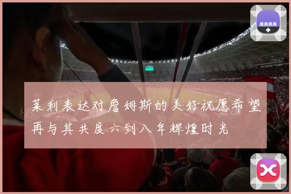 莱利表达对詹姆斯的美好祝愿希望再与其共度六到八年辉煌时光