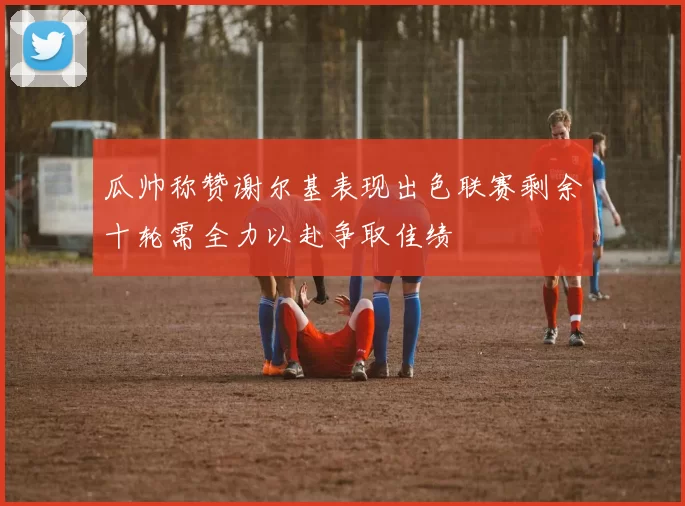 瓜帅称赞谢尔基表现出色联赛剩余十轮需全力以赴争取佳绩