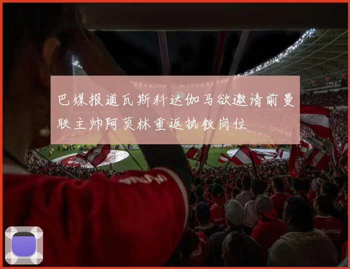 巴媒报道瓦斯科达伽马欲邀请前曼联主帅阿莫林重返执教岗位