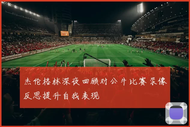 杰伦格林深夜回顾对公牛比赛录像反思提升自我表现
