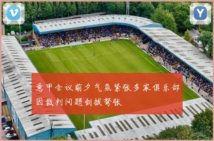 意甲会议前夕气氛紧张多家俱乐部因裁判问题剑拔弩张