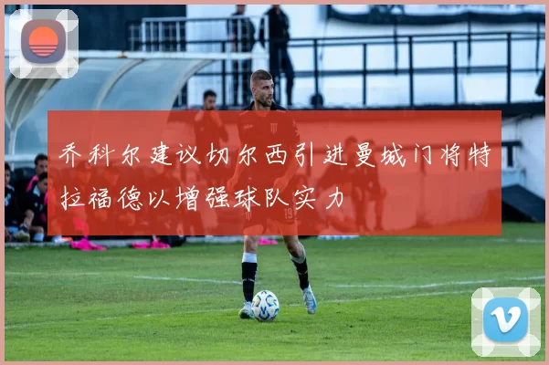 乔科尔建议切尔西引进曼城门将特拉福德以增强球队实力