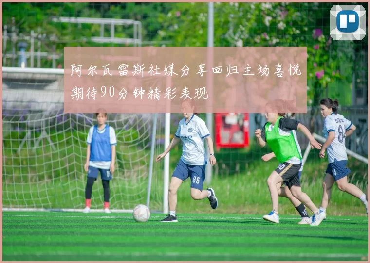 阿尔瓦雷斯社媒分享回归主场喜悦期待90分钟精彩表现