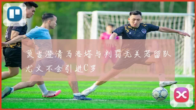 莫吉澄清马洛塔与判罚无关若留队尤文不会引进C罗
