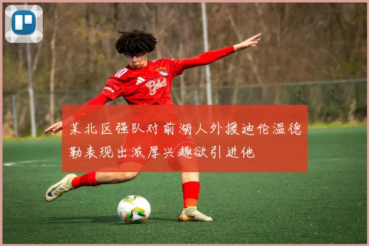 某北区强队对前湖人外援迪伦温德勒表现出浓厚兴趣欲引进他