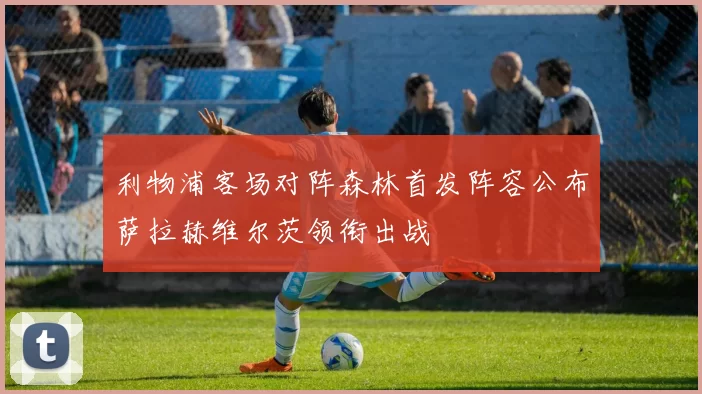 利物浦客场对阵森林首发阵容公布萨拉赫维尔茨领衔出战