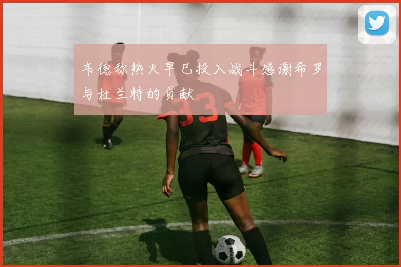 韦德称热火早已投入战斗感谢希罗与杜兰特的贡献