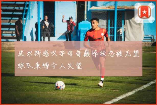 皮尔斯感叹字母哥巅峰状态被无望球队束缚令人失望