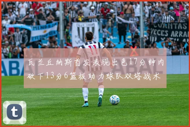 瓦兰丘纳斯首发表现出色17分钟内砍下13分6篮板助力球队双塔战术