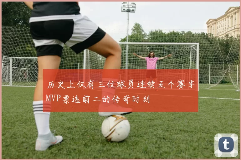 历史上仅有三位球员连续五个赛季MVP票选前二的传奇时刻