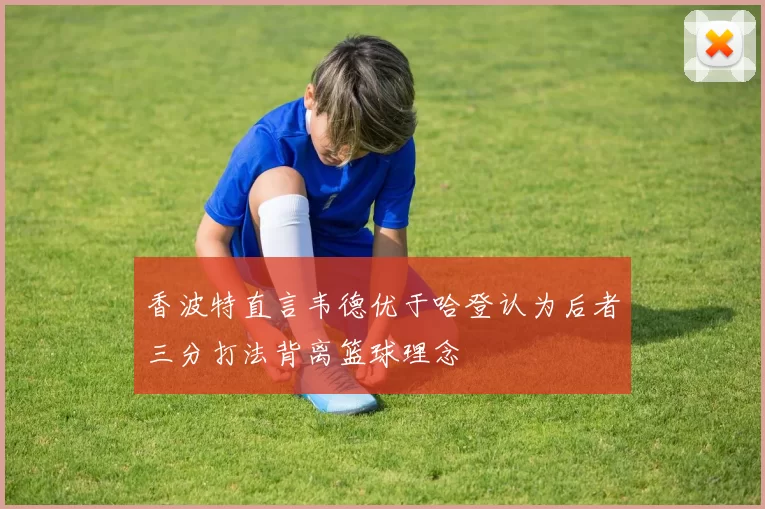 香波特直言韦德优于哈登认为后者三分打法背离篮球理念