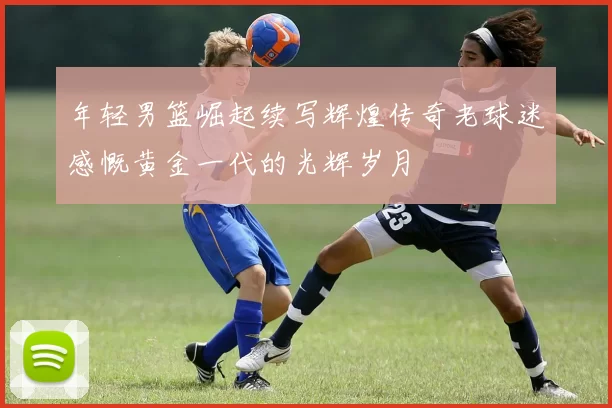 年轻男篮崛起续写辉煌传奇老球迷感慨黄金一代的光辉岁月