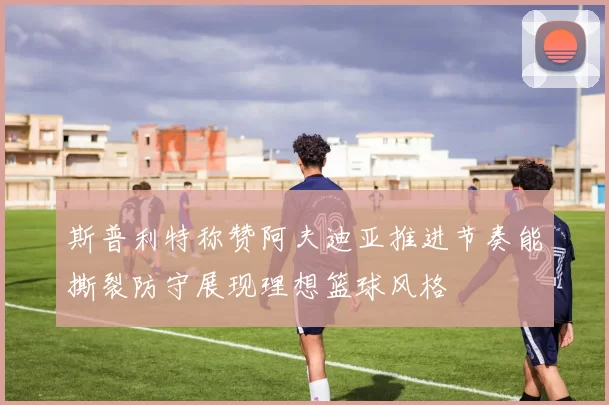 斯普利特称赞阿夫迪亚推进节奏能撕裂防守展现理想篮球风格