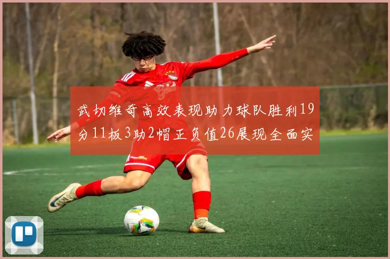 武切维奇高效表现助力球队胜利19分11板3助2帽正负值26展现全面实力