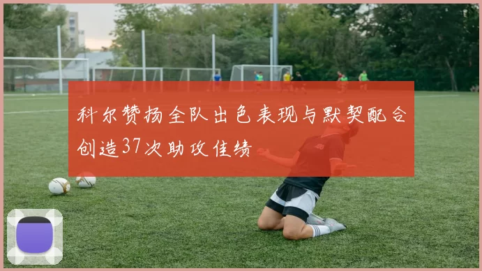 科尔赞扬全队出色表现与默契配合创造37次助攻佳绩