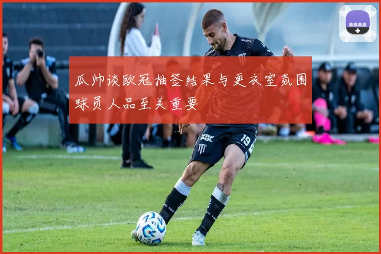瓜帅谈欧冠抽签结果与更衣室氛围球员人品至关重要
