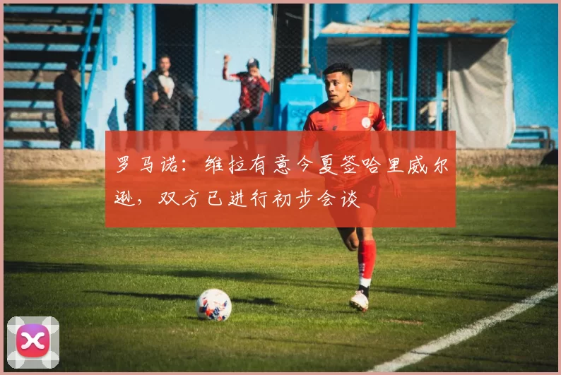 罗马诺：维拉有意今夏签哈里威尔逊，双方已进行初步会谈