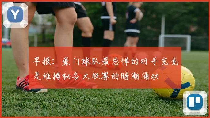 早报：豪门球队最忌惮的对手究竟是谁揭秘各大联赛的暗潮涌动