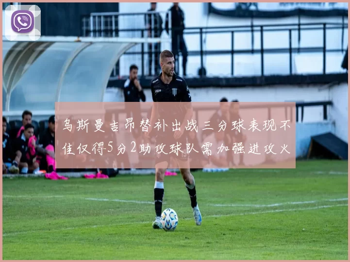 乌斯曼吉昂替补出战三分球表现不佳仅得5分2助攻球队需加强进攻火力