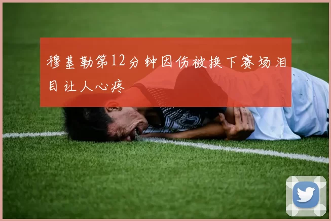穆基勒第12分钟因伤被换下赛场泪目让人心疼